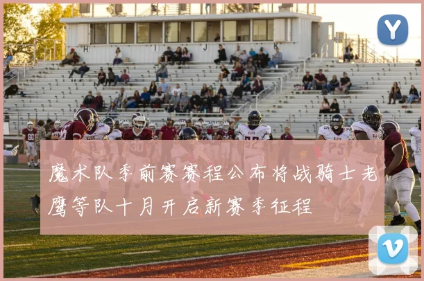 魔术队季前赛赛程公布将战骑士老鹰等队十月开启新赛季征程
