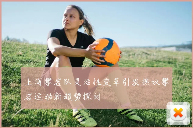 上海攀岩队灵活性变革引发热议攀岩运动新趋势探讨
