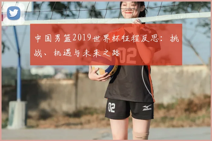 中国男篮2019世界杯征程反思：挑战、机遇与未来之路