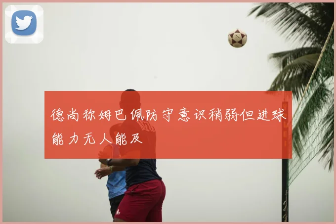 德尚称姆巴佩防守意识稍弱但进球能力无人能及