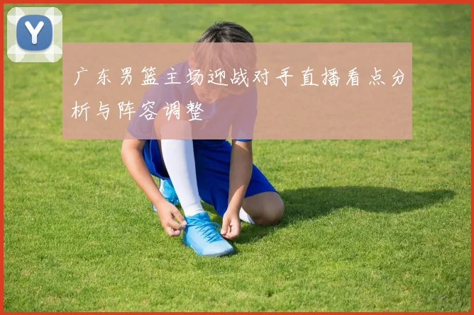 广东男篮主场迎战对手直播看点分析与阵容调整