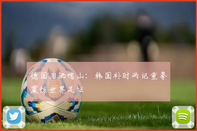 德国泪洒喀山:韩国补时两记重拳震惊世界足坛