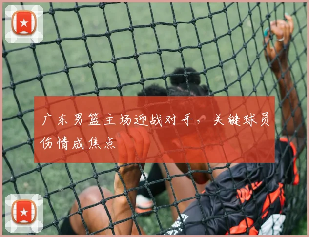 广东男篮主场迎战对手，关键球员伤情成焦点