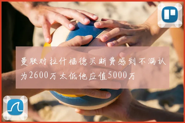 曼联对拉什福德买断费感到不满认为2600万太低他应值5000万