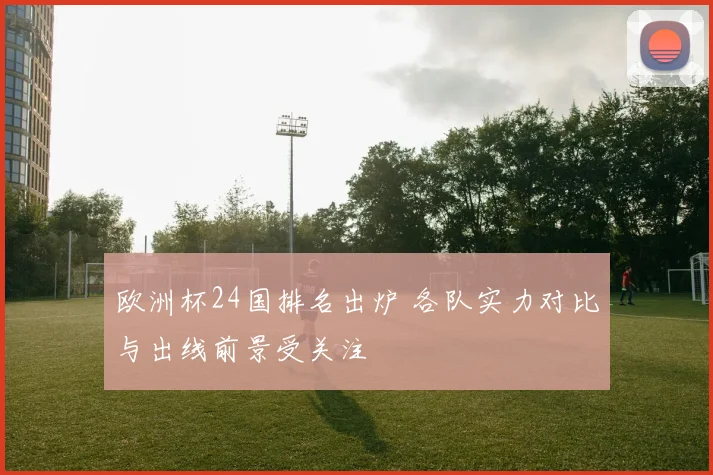 欧洲杯24国排名出炉 各队实力对比与出线前景受关注