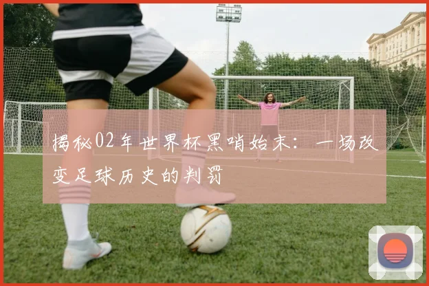 揭秘02年世界杯黑哨始末：一场改变足球历史的判罚