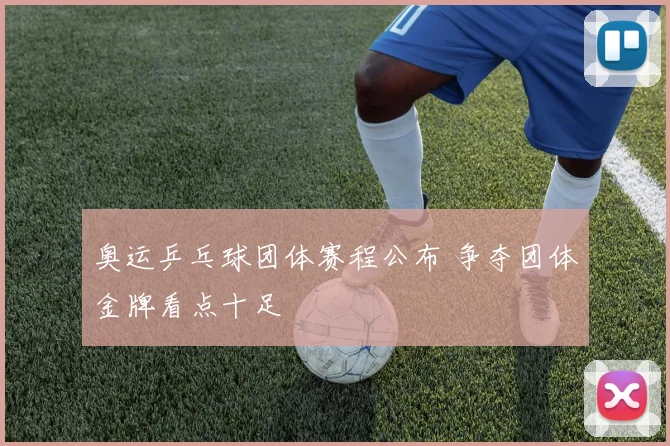 奥运乒乓球团体赛程公布 争夺团体金牌看点十足