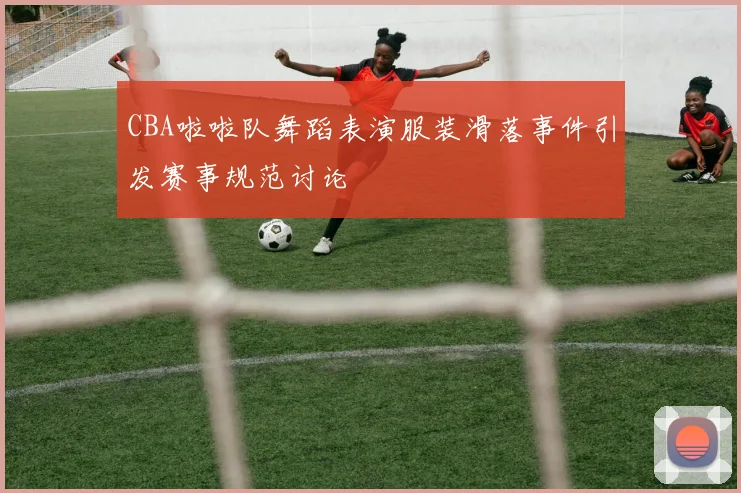 CBA啦啦队舞蹈表演服装滑落事件引发赛事规范讨论