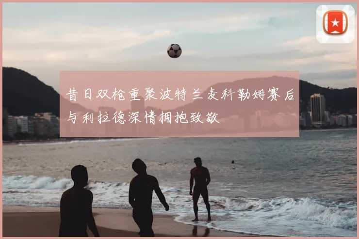 昔日双枪重聚波特兰麦科勒姆赛后与利拉德深情拥抱致敬