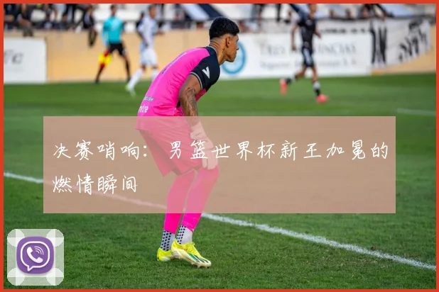 决赛哨响：男篮世界杯新王加冕的燃情瞬间