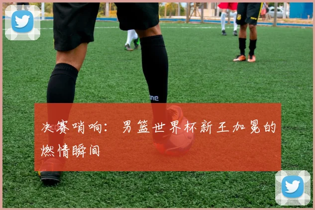 决赛哨响：男篮世界杯新王加冕的燃情瞬间