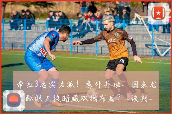 牵扯3名实力派!意外异动,国米尤文酝酿互换暗藏双线布局?_谈判_球员_坎比亚索