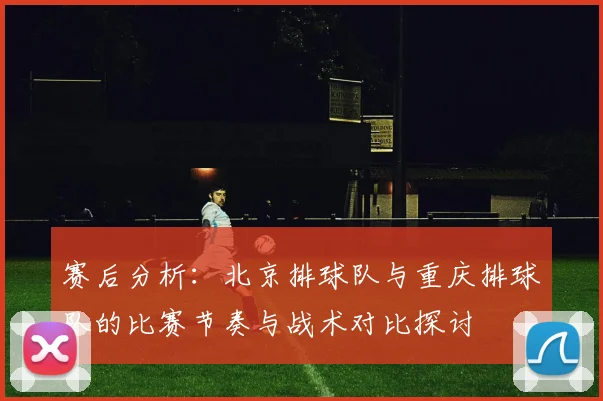 赛后分析：北京排球队与重庆排球队的比赛节奏与战术对比探讨