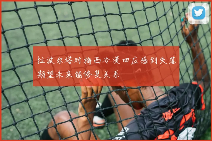 拉波尔塔对梅西冷漠回应感到失落期望未来能修复关系