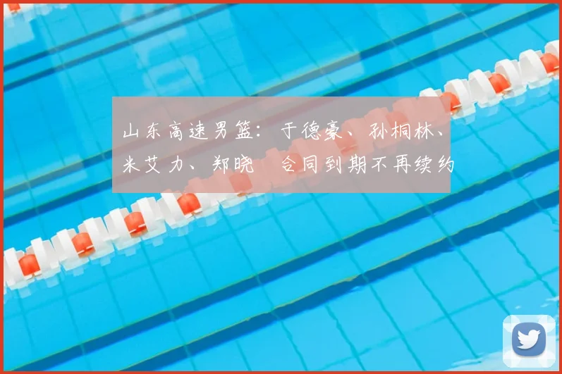 山东高速男篮：于德豪、孙桐林、米艾力、郑晓垚合同到期不再续约