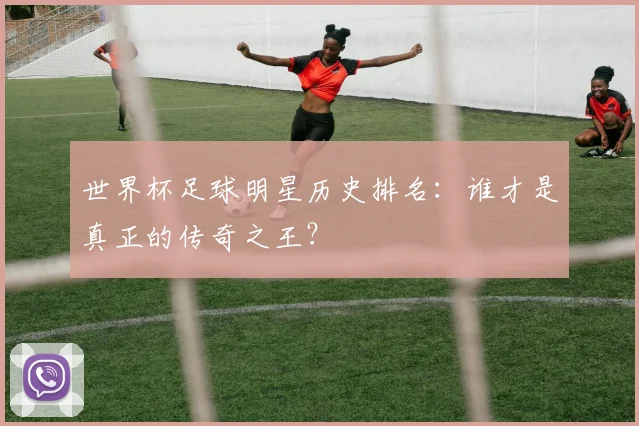 世界杯足球明星历史排名:谁才是真正的传奇之王?