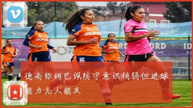 德尚称姆巴佩防守意识稍弱但进球能力无人能及