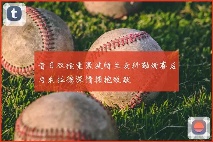 昔日双枪重聚波特兰麦科勒姆赛后与利拉德深情拥抱致敬