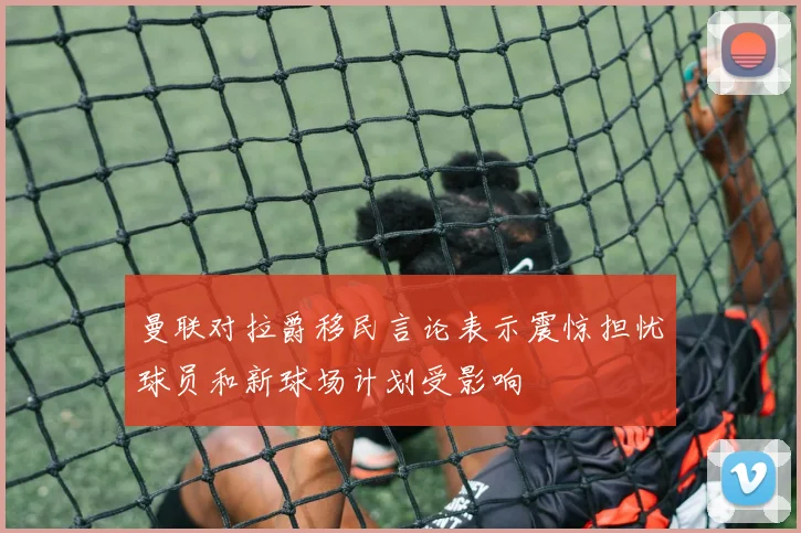 曼联对拉爵移民言论表示震惊担忧球员和新球场计划受影响
