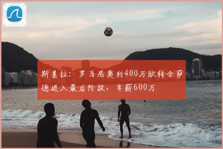 斯基拉:罗马尼奥利400万欧转会萨德进入最后阶段,年薪600万