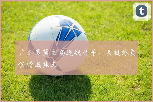 广东男篮主场迎战对手,关键球员伤情成焦点