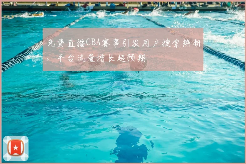 免费直播CBA赛事引发用户搜索热潮，平台流量增长超预期
