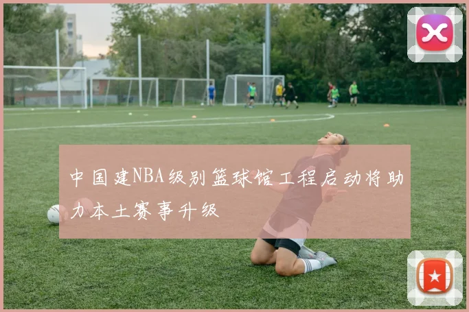 中国建NBA级别篮球馆工程启动将助力本土赛事升级