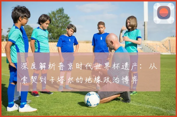 深度解析普京时代世界杯遗产:从索契到卡塔尔的地缘政治博弈
