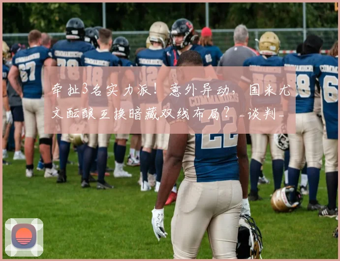 牵扯3名实力派!意外异动,国米尤文酝酿互换暗藏双线布局?_谈判_球员_坎比亚索