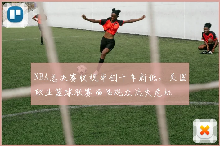 NBA总决赛收视率创十年新低，美国职业篮球联赛面临观众流失危机