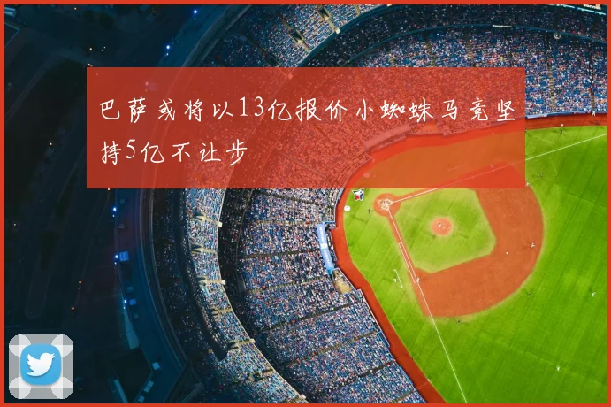 巴萨或将以13亿报价小蜘蛛马竞坚持5亿不让步