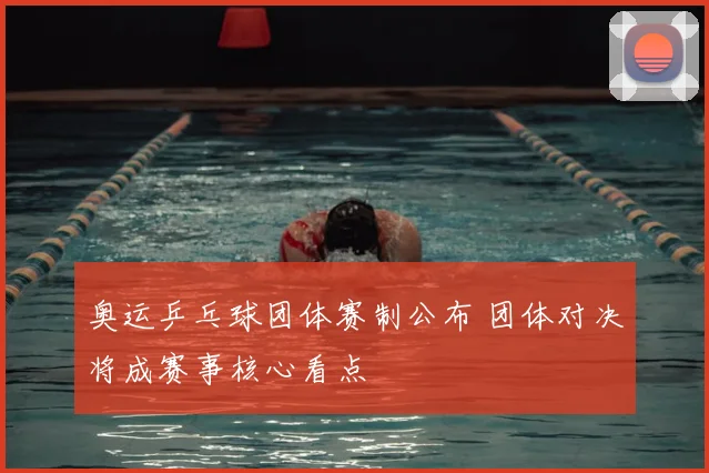 奥运乒乓球团体赛制公布 团体对决将成赛事核心看点