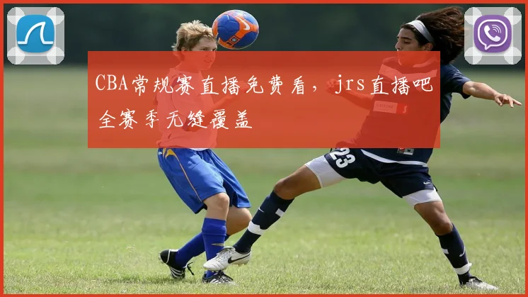 CBA常规赛直播免费看，jrs直播吧全赛季无缝覆盖
