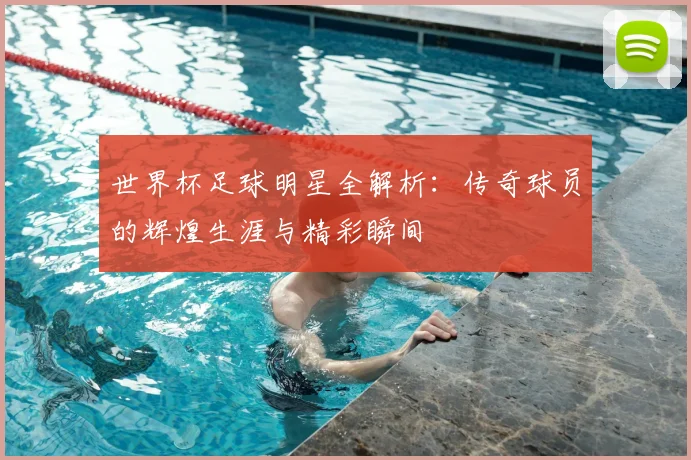 世界杯足球明星全解析：传奇球员的辉煌生涯与精彩瞬间
