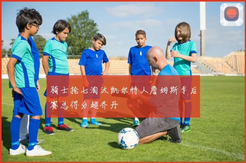 骑士抢七淘汰凯尔特人詹姆斯季后赛总得分超乔丹