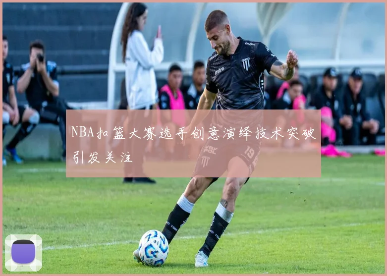 NBA扣篮大赛选手创意演绎技术突破引发关注