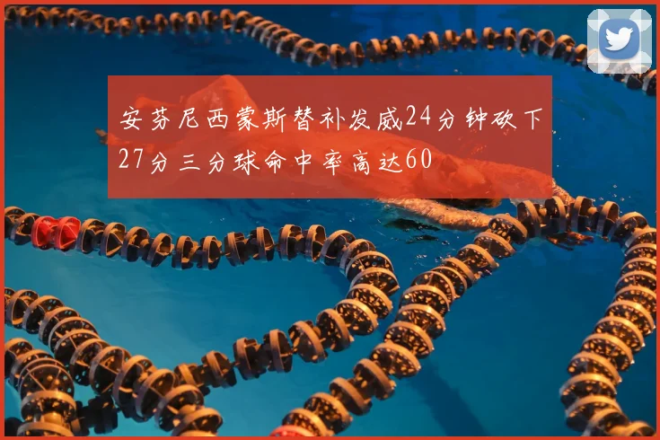 安芬尼西蒙斯替补发威24分钟砍下27分三分球命中率高达60