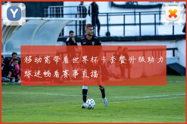 移动宽带看世界杯卡套餐升级助力球迷畅看赛事直播
