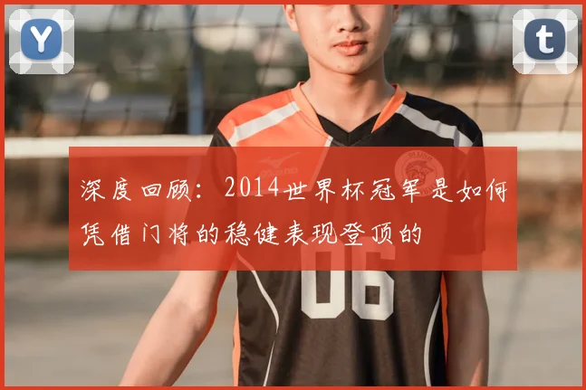 深度回顾:2014世界杯冠军是如何凭借门将的稳健表现登顶的