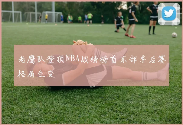 老鹰队登顶NBA战绩榜首东部季后赛格局生变