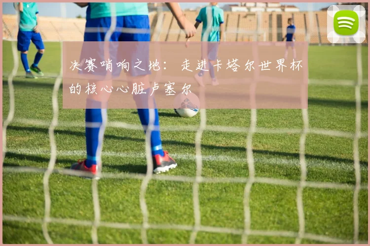 决赛哨响之地：走进卡塔尔世界杯的核心心脏卢塞尔