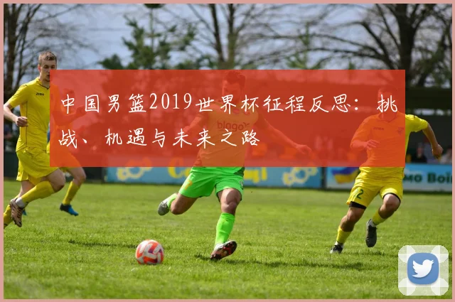 中国男篮2019世界杯征程反思:挑战、机遇与未来之路