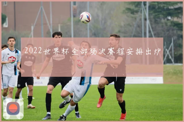 2022世界杯全部场次赛程安排出炉