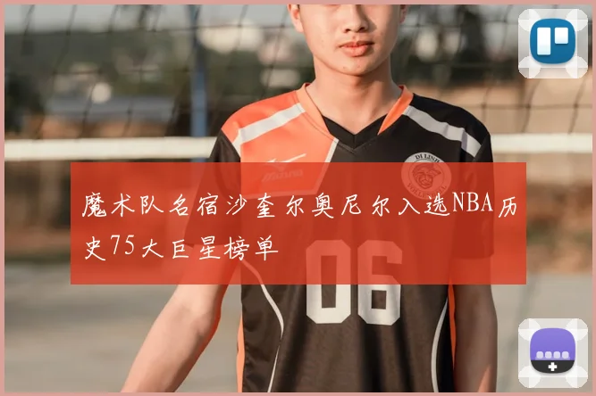 魔术队名宿沙奎尔奥尼尔入选NBA历史75大巨星榜单
