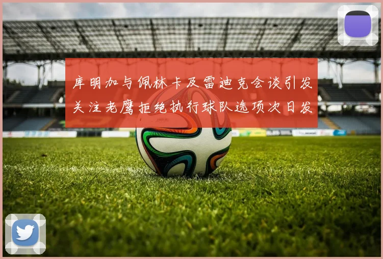 库明加与佩林卡及雷迪克会谈引发关注老鹰拒绝执行球队选项次日发生