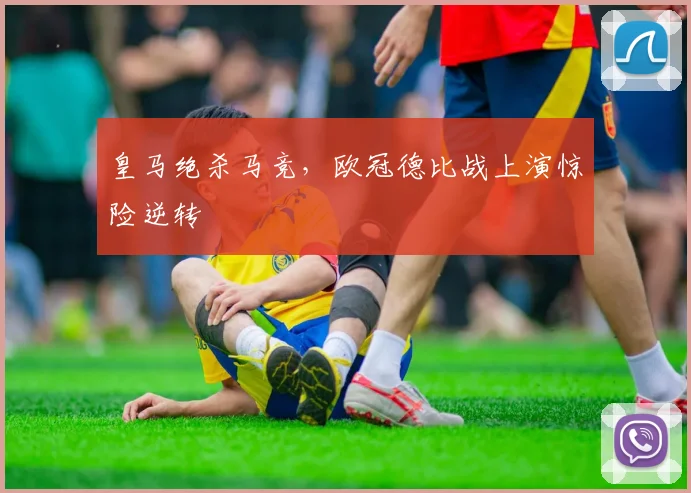 皇马绝杀马竞,欧冠德比战上演惊险逆转