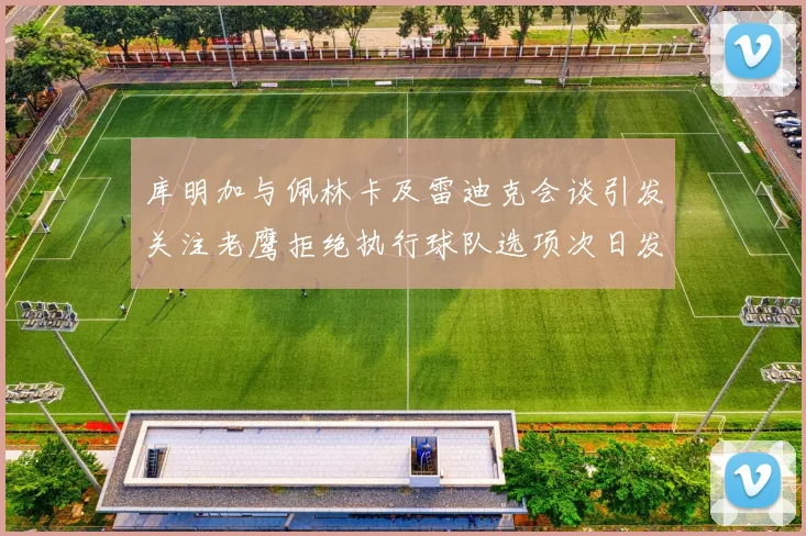 库明加与佩林卡及雷迪克会谈引发关注老鹰拒绝执行球队选项次日发生