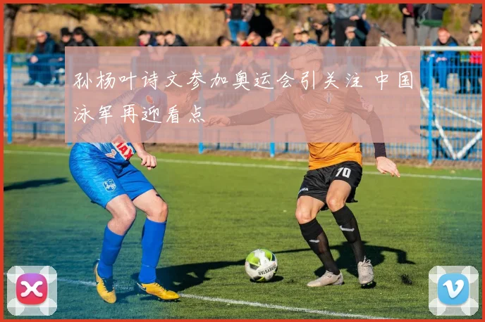 孙杨叶诗文参加奥运会引关注 中国泳军再迎看点