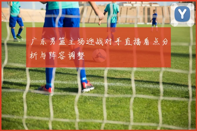 广东男篮主场迎战对手直播看点分析与阵容调整