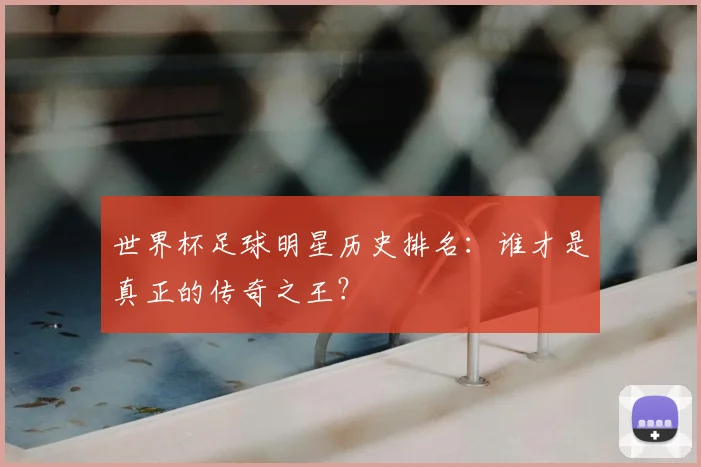 世界杯足球明星历史排名：谁才是真正的传奇之王？